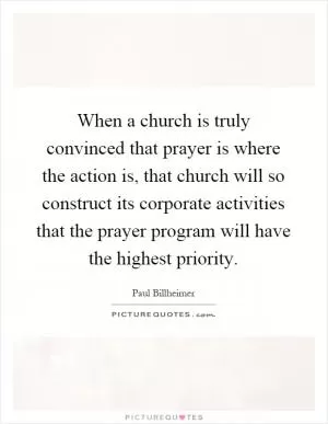 When a church is truly convinced that prayer is where the action is, that church will so construct its corporate activities that the prayer program will have the highest priority Picture Quote #1