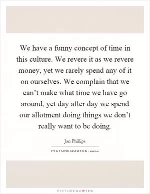 We have a funny concept of time in this culture. We revere it as we revere money, yet we rarely spend any of it on ourselves. We complain that we can’t make what time we have go around, yet day after day we spend our allotment doing things we don’t really want to be doing Picture Quote #1