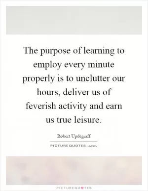 The purpose of learning to employ every minute properly is to unclutter our hours, deliver us of feverish activity and earn us true leisure Picture Quote #1