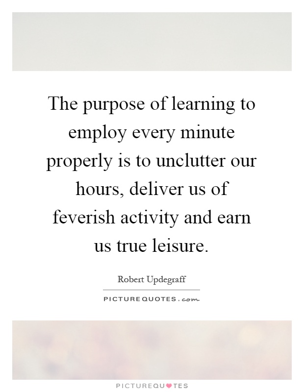 The purpose of learning to employ every minute properly is to unclutter our hours, deliver us of feverish activity and earn us true leisure Picture Quote #1