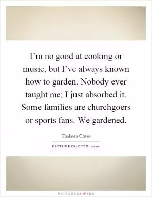 I’m no good at cooking or music, but I’ve always known how to garden. Nobody ever taught me; I just absorbed it. Some families are churchgoers or sports fans. We gardened Picture Quote #1
