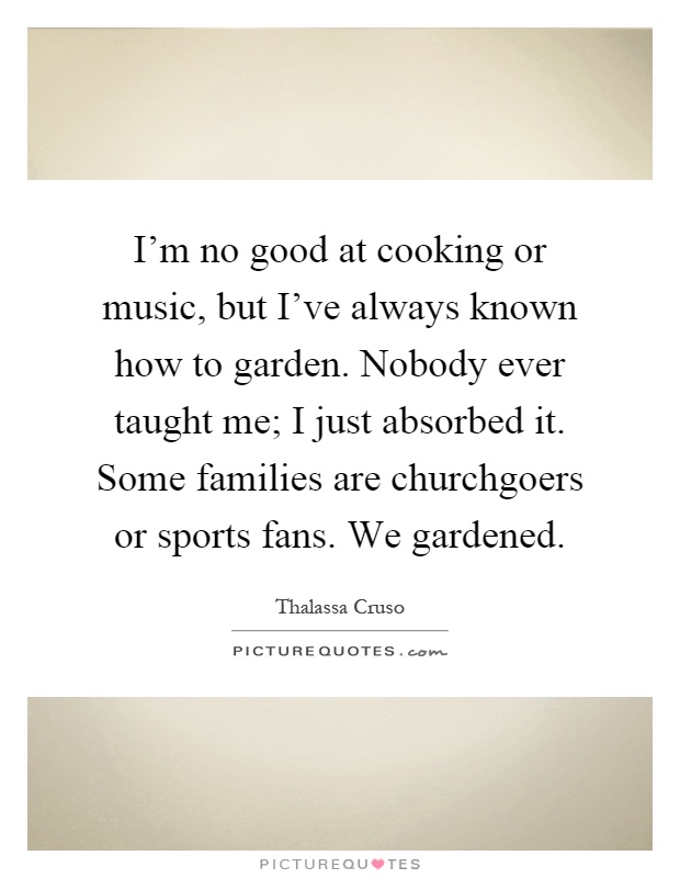 I'm no good at cooking or music, but I've always known how to garden. Nobody ever taught me; I just absorbed it. Some families are churchgoers or sports fans. We gardened Picture Quote #1
