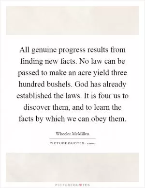 All genuine progress results from finding new facts. No law can be passed to make an acre yield three hundred bushels. God has already established the laws. It is four us to discover them, and to learn the facts by which we can obey them Picture Quote #1