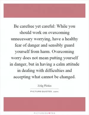 Be carefree yet careful: While you should work on overcoming unnecessary worrying, have a healthy fear of danger and sensibly guard yourself from harm. Overcoming worry does not mean putting yourself in danger, but in having a calm attitude in dealing with difficulties and accepting what cannot be changed Picture Quote #1
