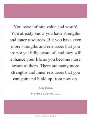 You have infinite value and worth! You already know you have strengths and inner resources. But you have even more strengths and resources that you are not yet fully aware of, and they will enhance your life as you become more aware of them. There are many more strengths and inner resources that you can gain and build up from now on Picture Quote #1
