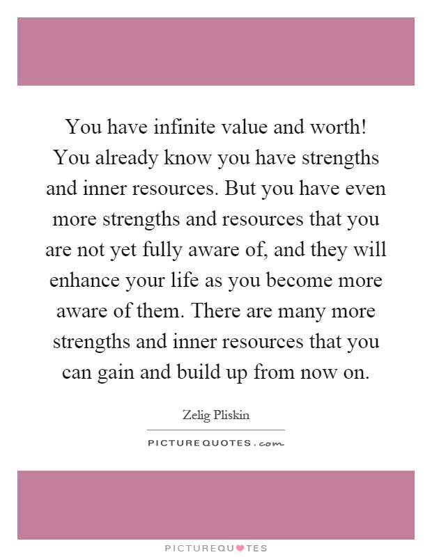 You have infinite value and worth! You already know you have strengths and inner resources. But you have even more strengths and resources that you are not yet fully aware of, and they will enhance your life as you become more aware of them. There are many more strengths and inner resources that you can gain and build up from now on Picture Quote #1