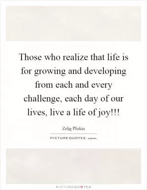 Those who realize that life is for growing and developing from each and every challenge, each day of our lives, live a life of joy!!! Picture Quote #1