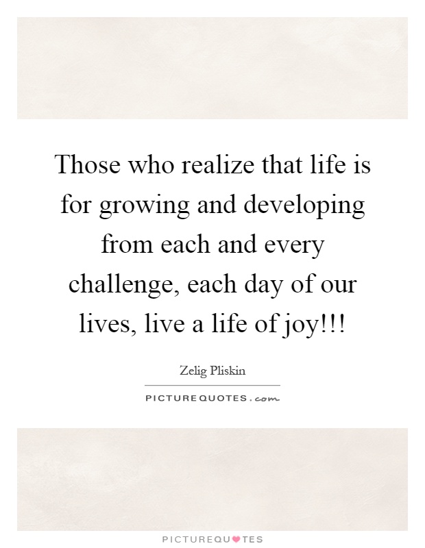 Those who realize that life is for growing and developing from each and every challenge, each day of our lives, live a life of joy!!! Picture Quote #1