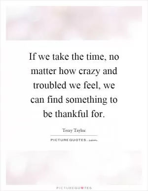 If we take the time, no matter how crazy and troubled we feel, we can find something to be thankful for Picture Quote #1