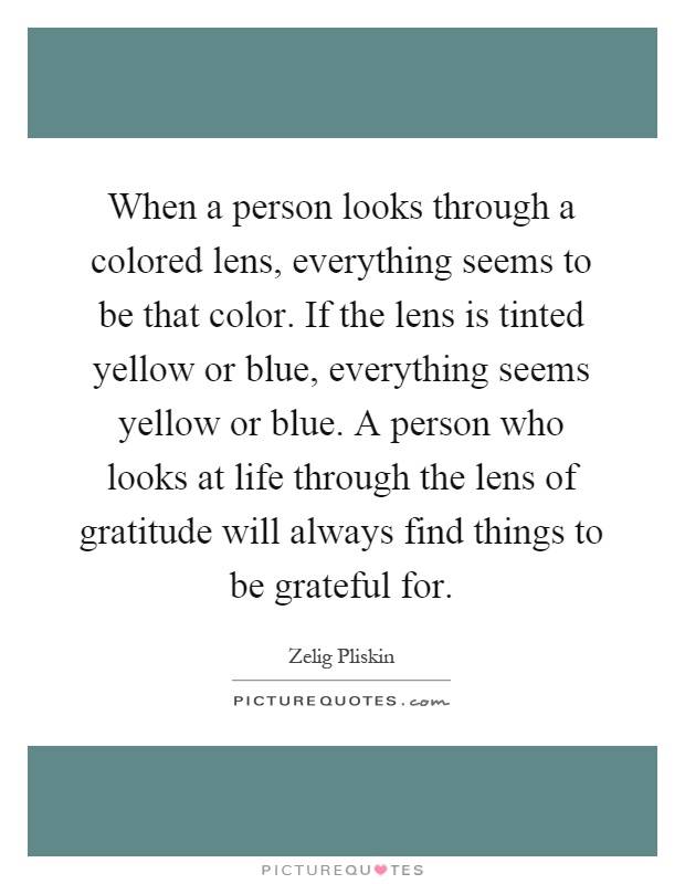 When a person looks through a colored lens, everything seems to be that color. If the lens is tinted yellow or blue, everything seems yellow or blue. A person who looks at life through the lens of gratitude will always find things to be grateful for Picture Quote #1