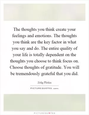 The thoughts you think create your feelings and emotions. The thoughts you think are the key factor in what you say and do. The entire quality of your life is totally dependent on the thoughts you choose to think focus on. Choose thoughts of gratitude. You will be tremendously grateful that you did Picture Quote #1