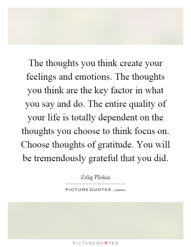 The thoughts you think create your feelings and emotions. The thoughts you think are the key factor in what you say and do. The entire quality of your life is totally dependent on the thoughts you choose to think focus on. Choose thoughts of gratitude. You will be tremendously grateful that you did Picture Quote #1