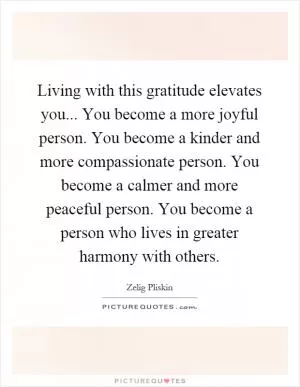 Living with this gratitude elevates you... You become a more joyful person. You become a kinder and more compassionate person. You become a calmer and more peaceful person. You become a person who lives in greater harmony with others Picture Quote #1