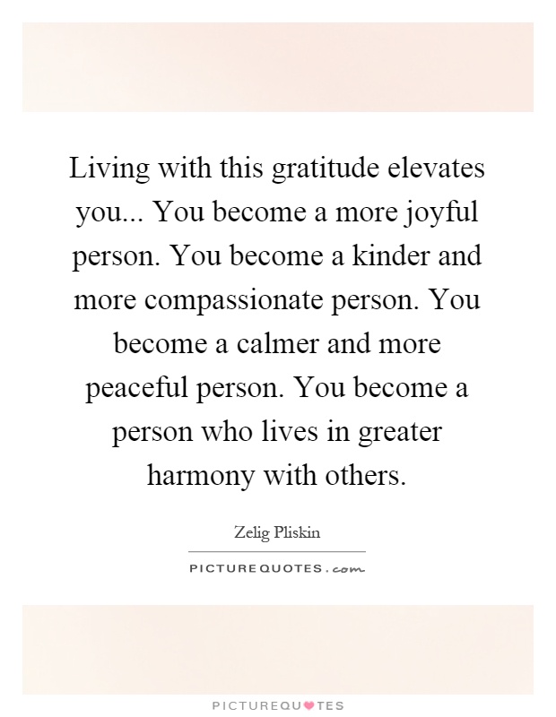 Living with this gratitude elevates you... You become a more joyful person. You become a kinder and more compassionate person. You become a calmer and more peaceful person. You become a person who lives in greater harmony with others Picture Quote #1