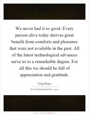 We never had it so good: Every person alive today derives great benefit from comforts and pleasures that were not available in the past. All of the latest technological advances serve us to a remarkable degree. For all this we should be full of appreciation and gratitude Picture Quote #1