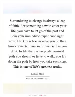 Surrendering to change is always a leap of faith. For something new to enter your life, you have to let go of the past and join your immediate experience right now. The key is less in what you do than how connected you are in yourself as you do it. In life there is no predetermined path you should or have to walk; you lay down the path by how you take each step. This is one of life’s greatest truths Picture Quote #1