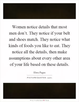 Women notice details that most men don’t. They notice if your belt and shoes match. They notice what kinds of foods you like to eat. They notice all the details, then make assumptions about every other area of your life based on these details Picture Quote #1