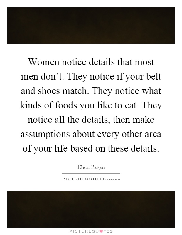 Women notice details that most men don't. They notice if your belt and shoes match. They notice what kinds of foods you like to eat. They notice all the details, then make assumptions about every other area of your life based on these details Picture Quote #1
