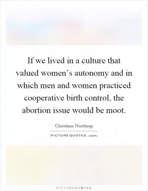 If we lived in a culture that valued women’s autonomy and in which men and women practiced cooperative birth control, the abortion issue would be moot Picture Quote #1