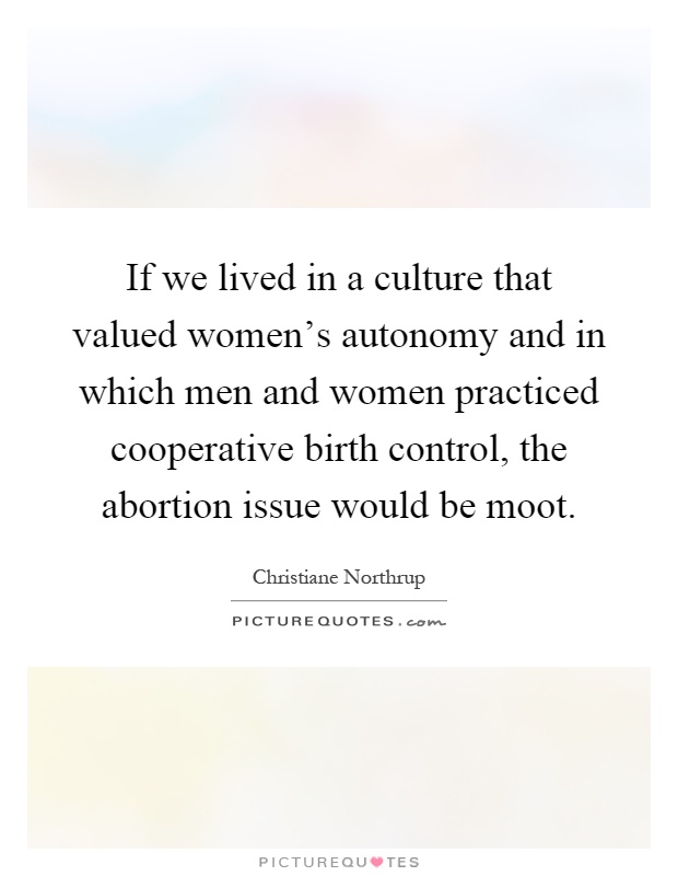 If we lived in a culture that valued women's autonomy and in which men and women practiced cooperative birth control, the abortion issue would be moot Picture Quote #1