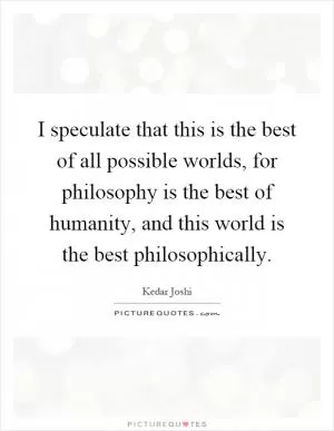 I speculate that this is the best of all possible worlds, for philosophy is the best of humanity, and this world is the best philosophically Picture Quote #1