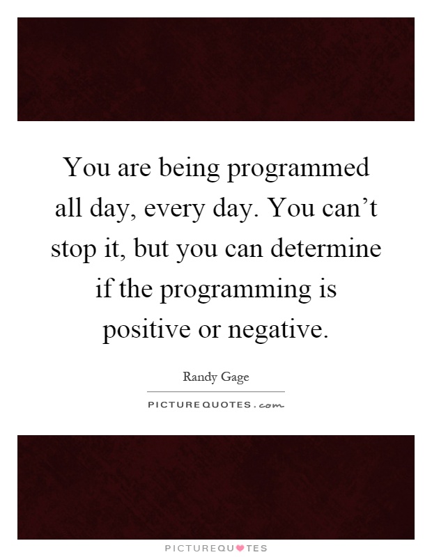 You are being programmed all day, every day. You can't stop it, but you can determine if the programming is positive or negative Picture Quote #1