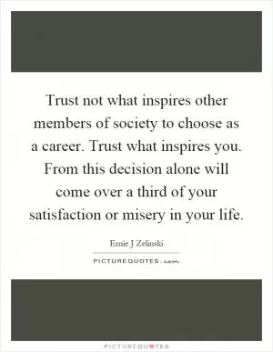 Trust not what inspires other members of society to choose as a career. Trust what inspires you. From this decision alone will come over a third of your satisfaction or misery in your life Picture Quote #1