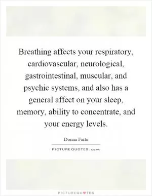 Breathing affects your respiratory, cardiovascular, neurological, gastrointestinal, muscular, and psychic systems, and also has a general affect on your sleep, memory, ability to concentrate, and your energy levels Picture Quote #1