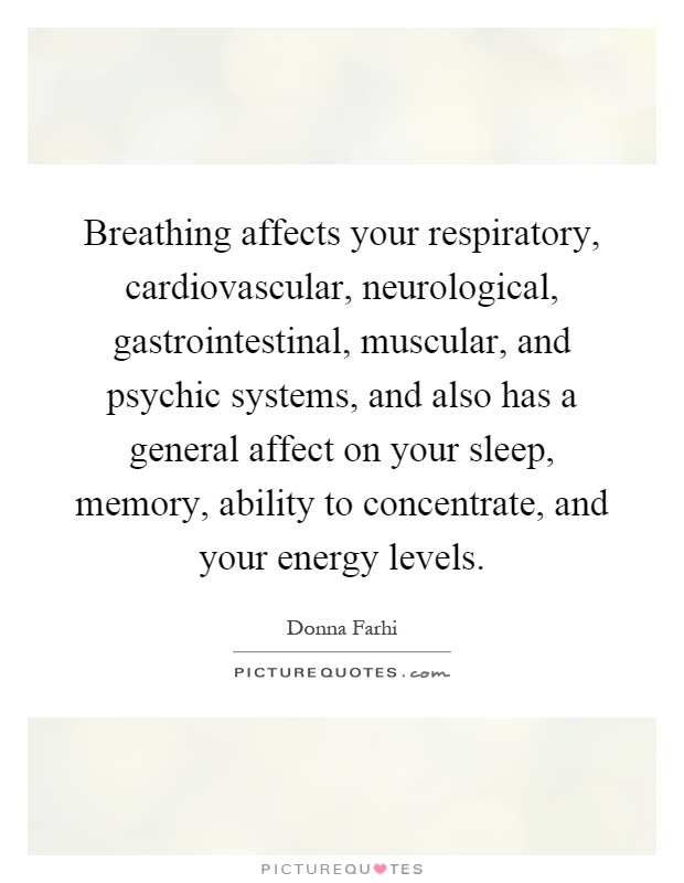 Breathing affects your respiratory, cardiovascular, neurological, gastrointestinal, muscular, and psychic systems, and also has a general affect on your sleep, memory, ability to concentrate, and your energy levels Picture Quote #1
