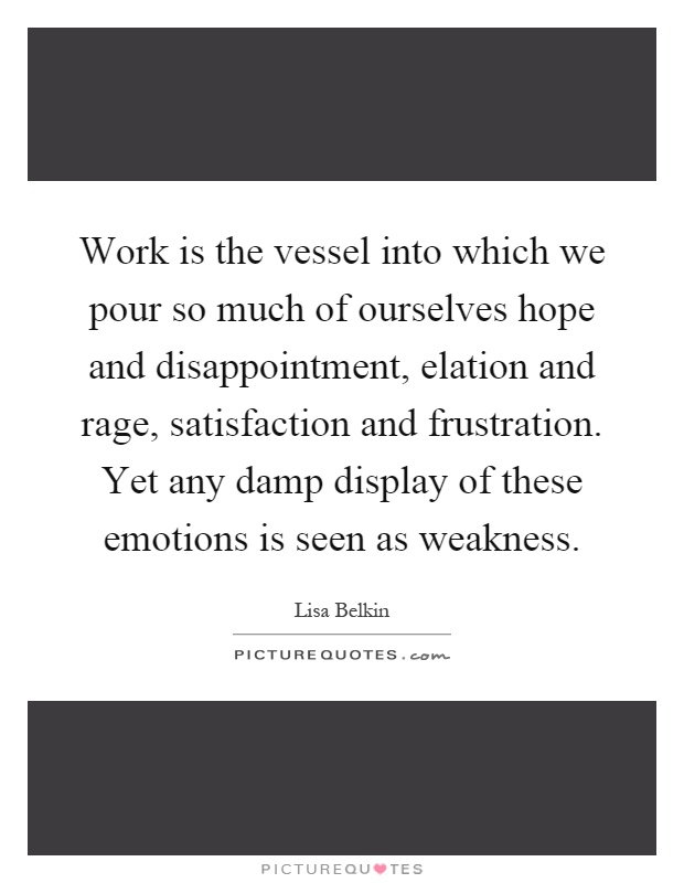 Work is the vessel into which we pour so much of ourselves hope and disappointment, elation and rage, satisfaction and frustration. Yet any damp display of these emotions is seen as weakness Picture Quote #1