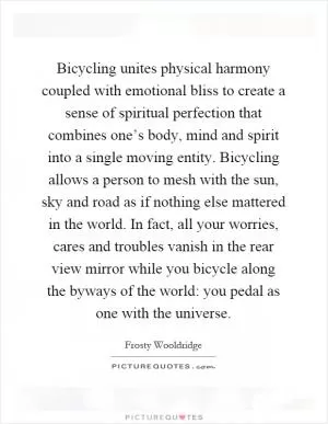 Bicycling unites physical harmony coupled with emotional bliss to create a sense of spiritual perfection that combines one’s body, mind and spirit into a single moving entity. Bicycling allows a person to mesh with the sun, sky and road as if nothing else mattered in the world. In fact, all your worries, cares and troubles vanish in the rear view mirror while you bicycle along the byways of the world: you pedal as one with the universe Picture Quote #1
