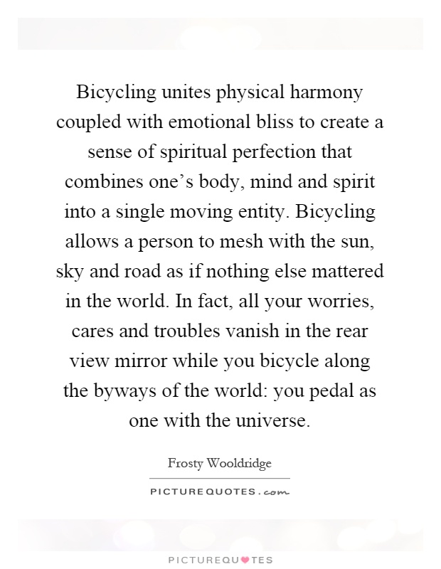 Bicycling unites physical harmony coupled with emotional bliss to create a sense of spiritual perfection that combines one's body, mind and spirit into a single moving entity. Bicycling allows a person to mesh with the sun, sky and road as if nothing else mattered in the world. In fact, all your worries, cares and troubles vanish in the rear view mirror while you bicycle along the byways of the world: you pedal as one with the universe Picture Quote #1