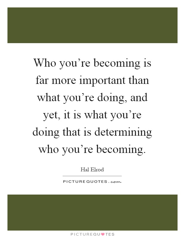 Who you're becoming is far more important than what you're doing, and yet, it is what you're doing that is determining who you're becoming Picture Quote #1