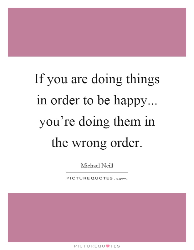 If you are doing things in order to be happy... you're doing them in the wrong order Picture Quote #1