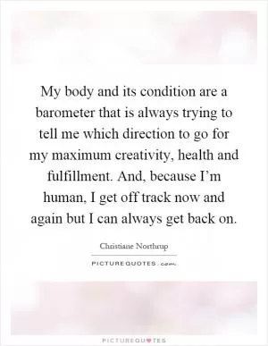My body and its condition are a barometer that is always trying to tell me which direction to go for my maximum creativity, health and fulfillment. And, because I’m human, I get off track now and again but I can always get back on Picture Quote #1