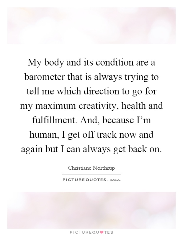 My body and its condition are a barometer that is always trying to tell me which direction to go for my maximum creativity, health and fulfillment. And, because I'm human, I get off track now and again but I can always get back on Picture Quote #1