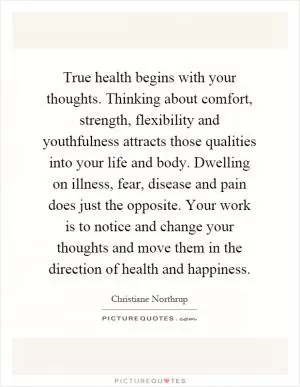 True health begins with your thoughts. Thinking about comfort, strength, flexibility and youthfulness attracts those qualities into your life and body. Dwelling on illness, fear, disease and pain does just the opposite. Your work is to notice and change your thoughts and move them in the direction of health and happiness Picture Quote #1
