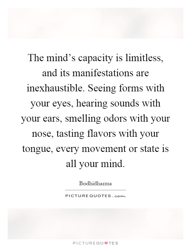 The mind's capacity is limitless, and its manifestations are inexhaustible. Seeing forms with your eyes, hearing sounds with your ears, smelling odors with your nose, tasting flavors with your tongue, every movement or state is all your mind Picture Quote #1