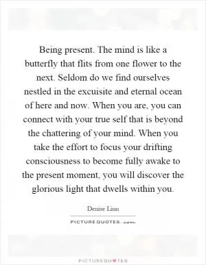 Being present. The mind is like a butterfly that flits from one flower to the next. Seldom do we find ourselves nestled in the excuisite and eternal ocean of here and now. When you are, you can connect with your true self that is beyond the chattering of your mind. When you take the effort to focus your drifting consciousness to become fully awake to the present moment, you will discover the glorious light that dwells within you Picture Quote #1