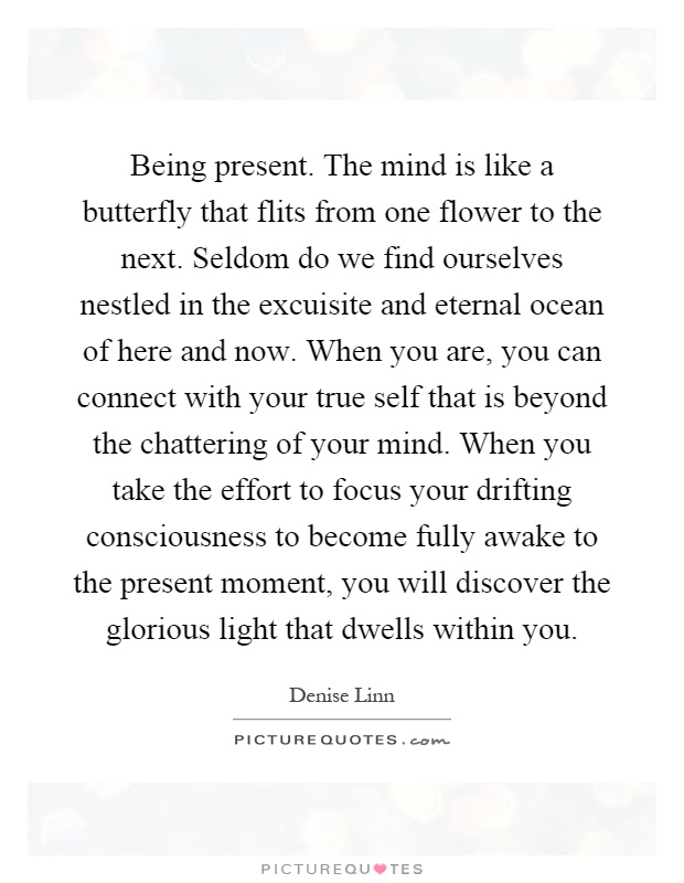 Being present. The mind is like a butterfly that flits from one flower to the next. Seldom do we find ourselves nestled in the excuisite and eternal ocean of here and now. When you are, you can connect with your true self that is beyond the chattering of your mind. When you take the effort to focus your drifting consciousness to become fully awake to the present moment, you will discover the glorious light that dwells within you Picture Quote #1