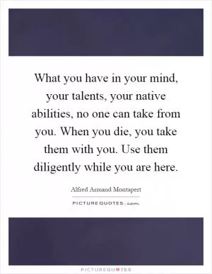 What you have in your mind, your talents, your native abilities, no one can take from you. When you die, you take them with you. Use them diligently while you are here Picture Quote #1