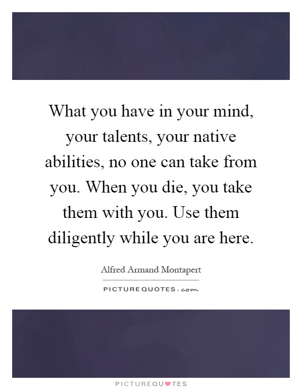 What you have in your mind, your talents, your native abilities, no one can take from you. When you die, you take them with you. Use them diligently while you are here Picture Quote #1