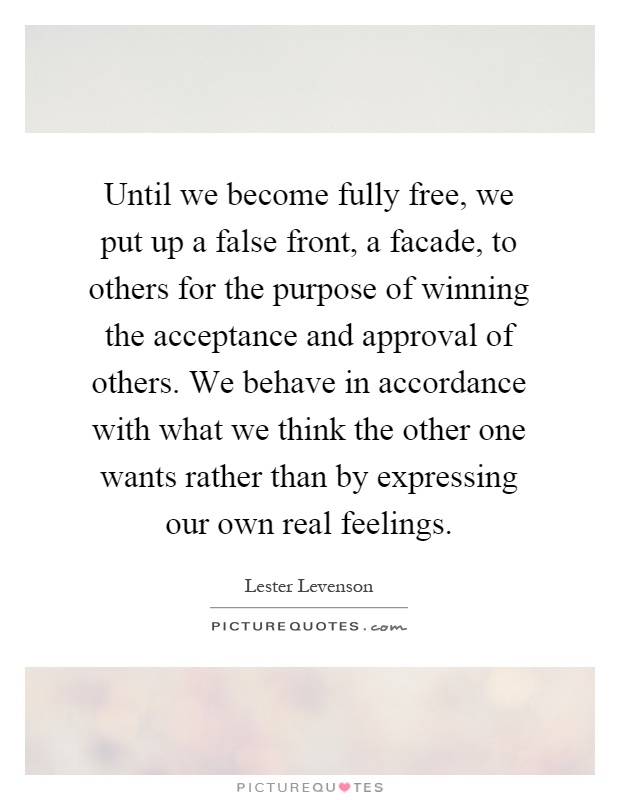 Until we become fully free, we put up a false front, a facade, to others for the purpose of winning the acceptance and approval of others. We behave in accordance with what we think the other one wants rather than by expressing our own real feelings Picture Quote #1