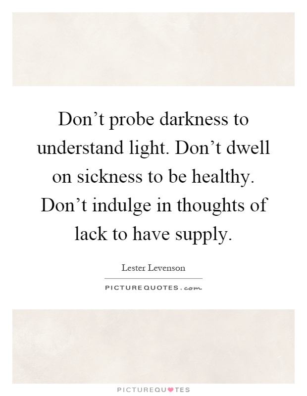 Don't probe darkness to understand light. Don't dwell on sickness to be healthy. Don't indulge in thoughts of lack to have supply Picture Quote #1
