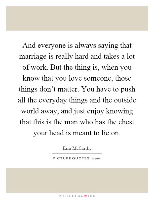 And everyone is always saying that marriage is really hard and takes a lot of work. But the thing is, when you know that you love someone, those things don't matter. You have to push all the everyday things and the outside world away, and just enjoy knowing that this is the man who has the chest your head is meant to lie on Picture Quote #1
