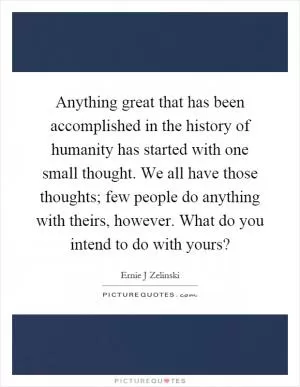 Anything great that has been accomplished in the history of humanity has started with one small thought. We all have those thoughts; few people do anything with theirs, however. What do you intend to do with yours? Picture Quote #1