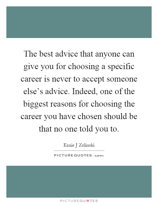 The best advice that anyone can give you for choosing a specific career is never to accept someone else's advice. Indeed, one of the biggest reasons for choosing the career you have chosen should be that no one told you to Picture Quote #1
