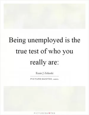 Being unemployed is the true test of who you really are: Picture Quote #1