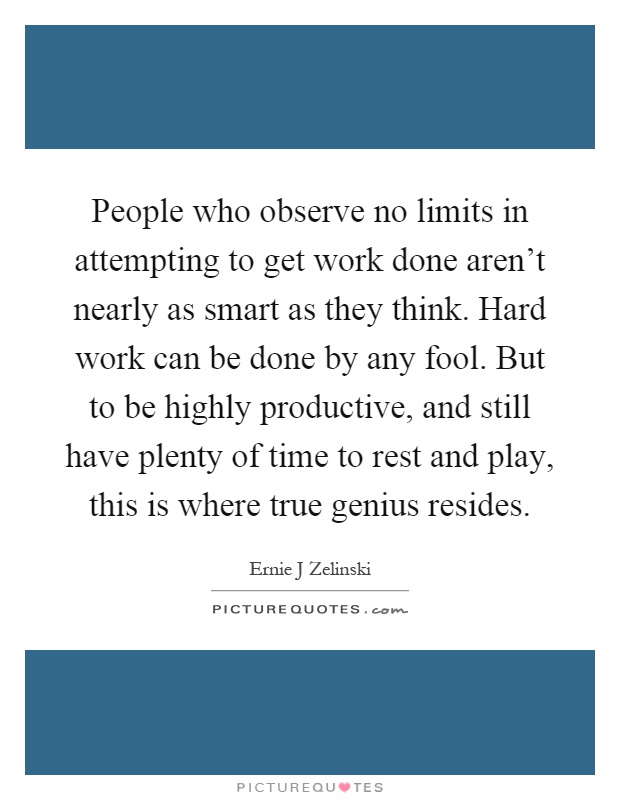 People who observe no limits in attempting to get work done aren't nearly as smart as they think. Hard work can be done by any fool. But to be highly productive, and still have plenty of time to rest and play, this is where true genius resides Picture Quote #1
