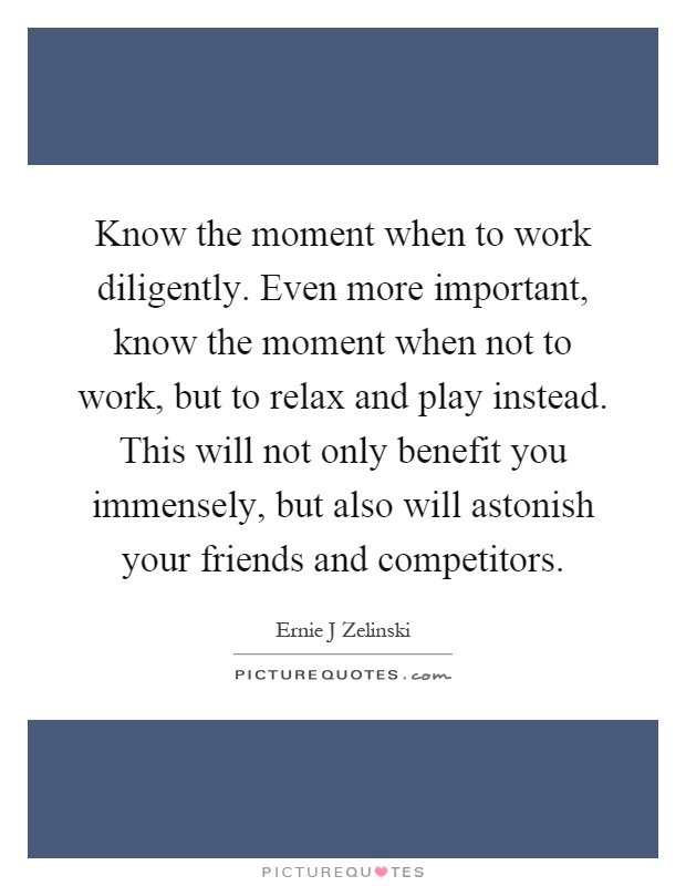Know the moment when to work diligently. Even more important, know the moment when not to work, but to relax and play instead. This will not only benefit you immensely, but also will astonish your friends and competitors Picture Quote #1